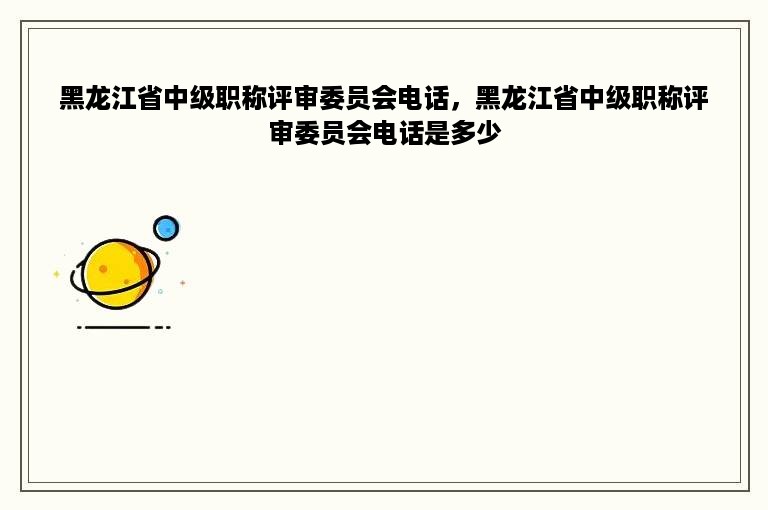 黑龙江省中级职称评审委员会电话，黑龙江省中级职称评审委员会电话是多少