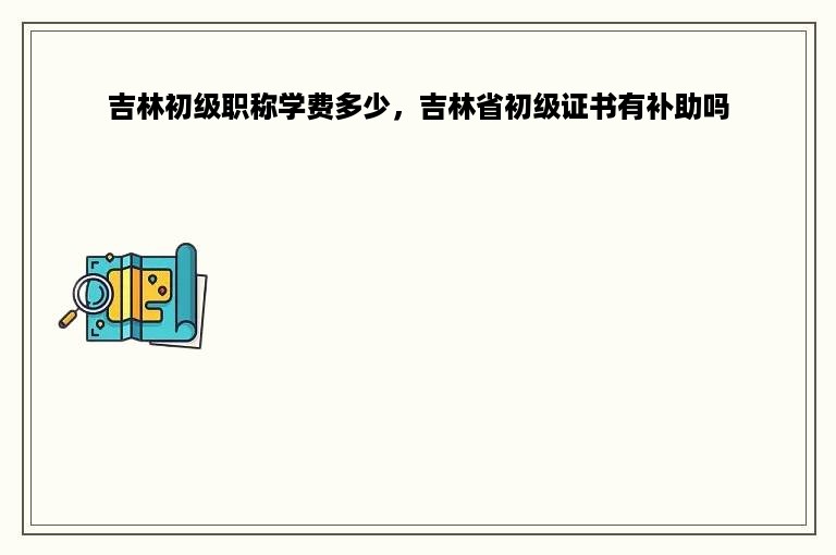 吉林初级职称学费多少，吉林省初级证书有补助吗