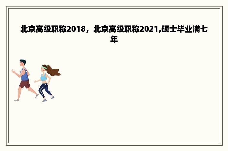 北京高级职称2018，北京高级职称2021,硕士毕业满七年