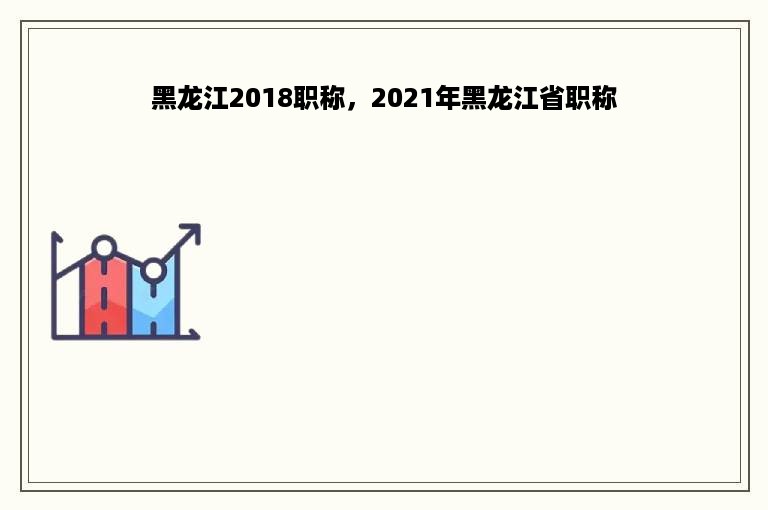 黑龙江2018职称，2021年黑龙江省职称