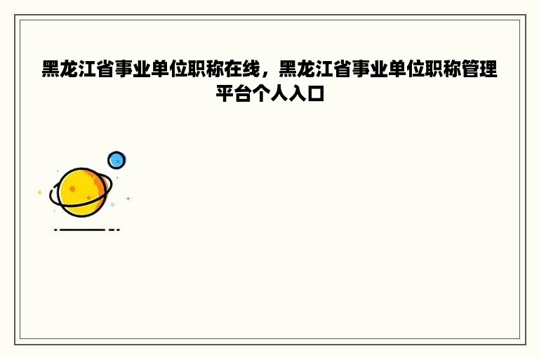 黑龙江省事业单位职称在线，黑龙江省事业单位职称管理平台个人入口