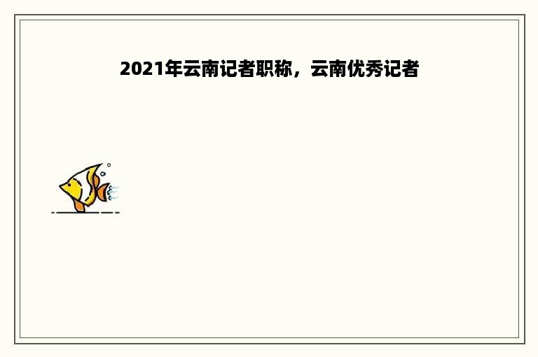 2021年云南记者职称，云南优秀记者