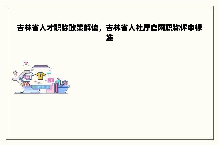 吉林省人才职称政策解读，吉林省人社厅官网职称评审标准