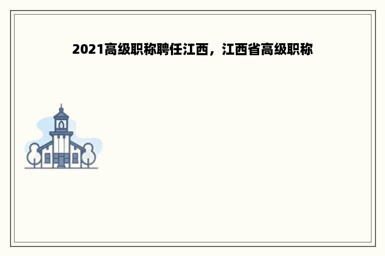 2021高级职称聘任江西，江西省高级职称