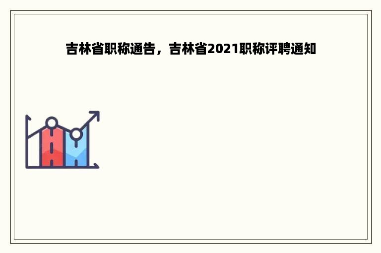 吉林省职称通告，吉林省2021职称评聘通知