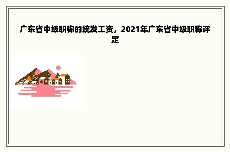 广东省中级职称的统发工资，2021年广东省中级职称评定