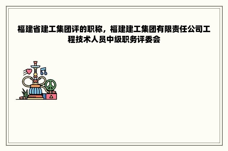 福建省建工集团评的职称，福建建工集团有限责任公司工程技术人员中级职务评委会