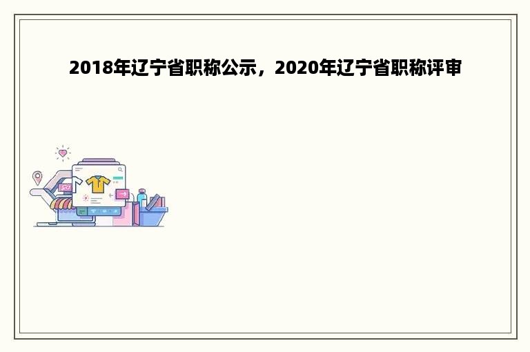 2018年辽宁省职称公示，2020年辽宁省职称评审