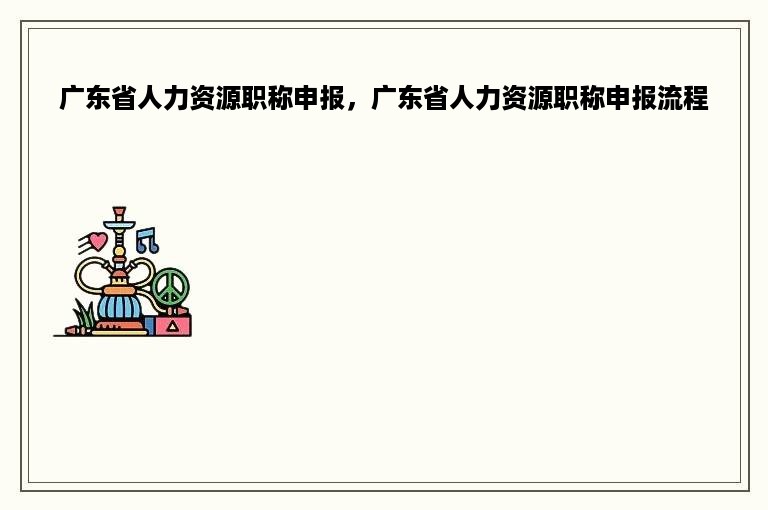 广东省人力资源职称申报，广东省人力资源职称申报流程