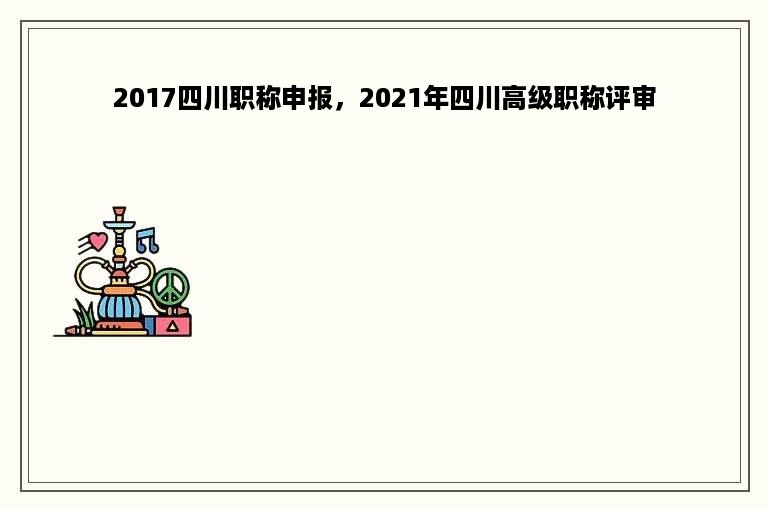 2017四川职称申报，2021年四川高级职称评审