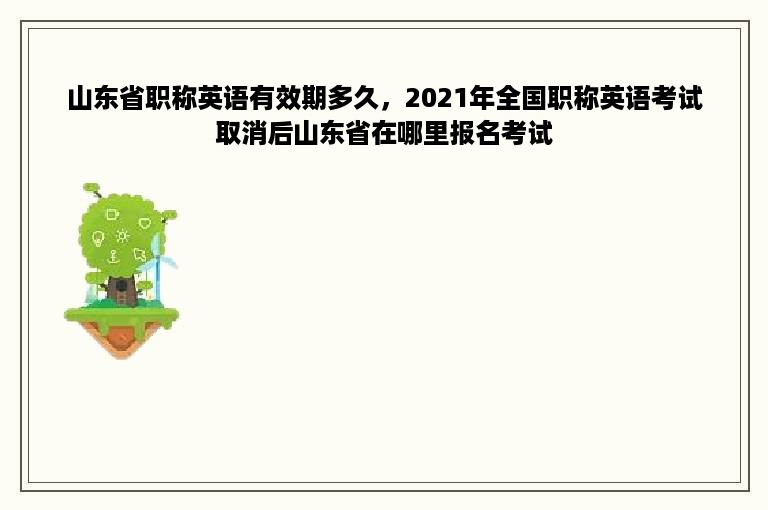 山东省职称英语有效期多久，2021年全国职称英语考试取消后山东省在哪里报名考试