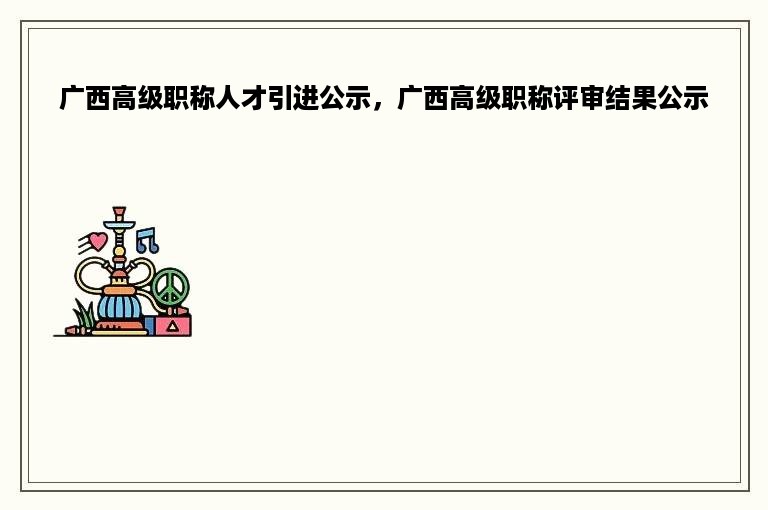 广西高级职称人才引进公示，广西高级职称评审结果公示