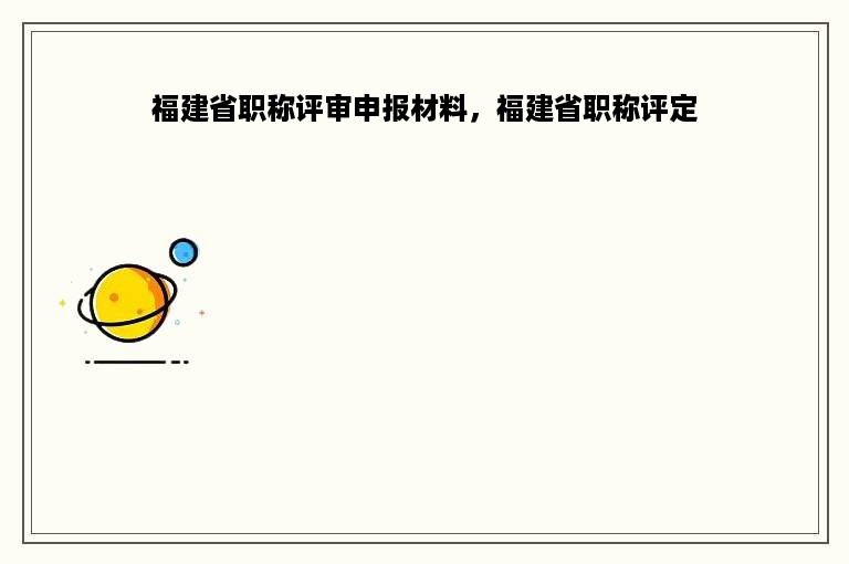 福建省职称评审申报材料，福建省职称评定