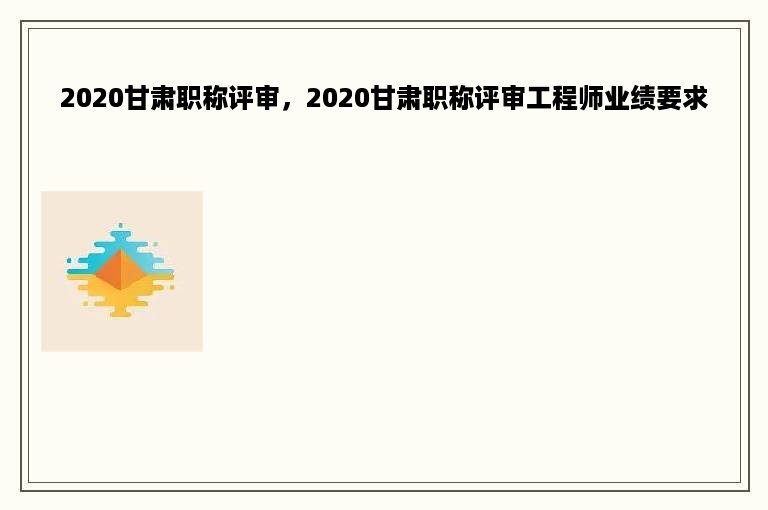 2020甘肃职称评审，2020甘肃职称评审工程师业绩要求