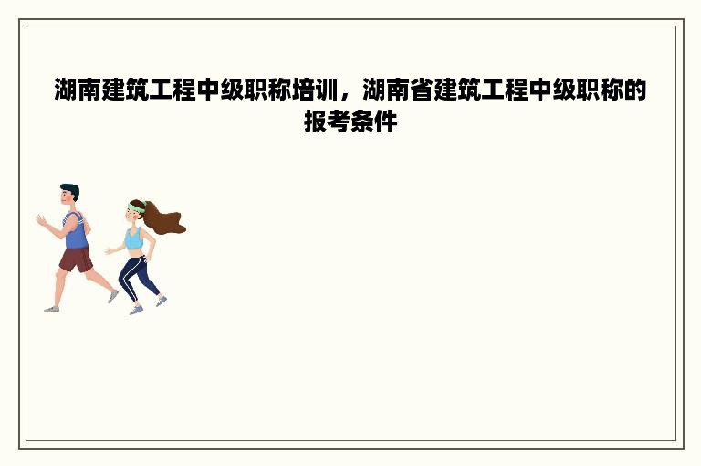 湖南建筑工程中级职称培训，湖南省建筑工程中级职称的报考条件