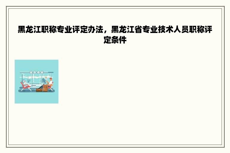 黑龙江职称专业评定办法，黑龙江省专业技术人员职称评定条件