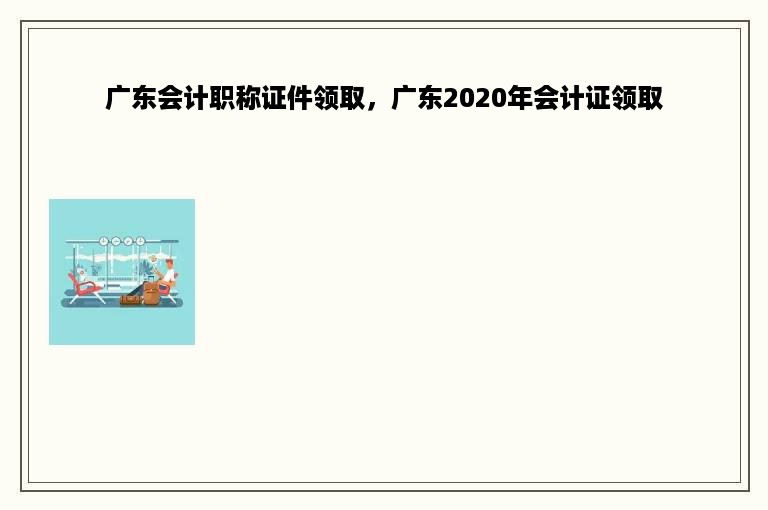 广东会计职称证件领取，广东2020年会计证领取