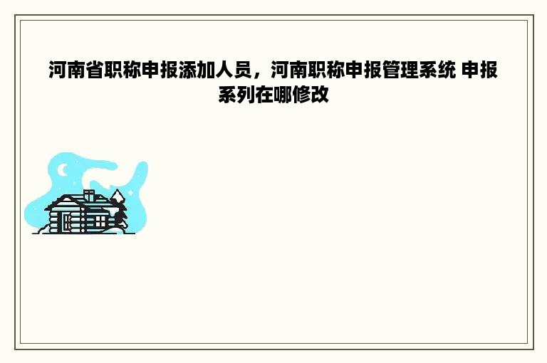 河南省职称申报添加人员，河南职称申报管理系统 申报系列在哪修改