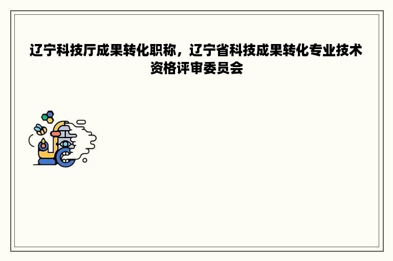 辽宁科技厅成果转化职称，辽宁省科技成果转化专业技术资格评审委员会