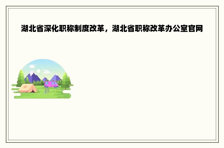 湖北省深化职称制度改革，湖北省职称改革办公室官网