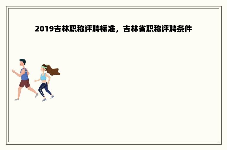 2019吉林职称评聘标准，吉林省职称评聘条件