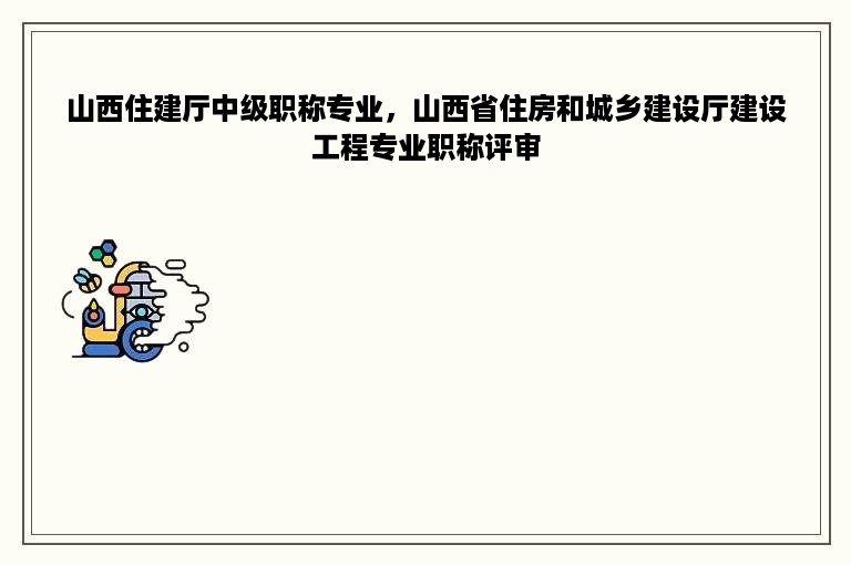 山西住建厅中级职称专业，山西省住房和城乡建设厅建设工程专业职称评审