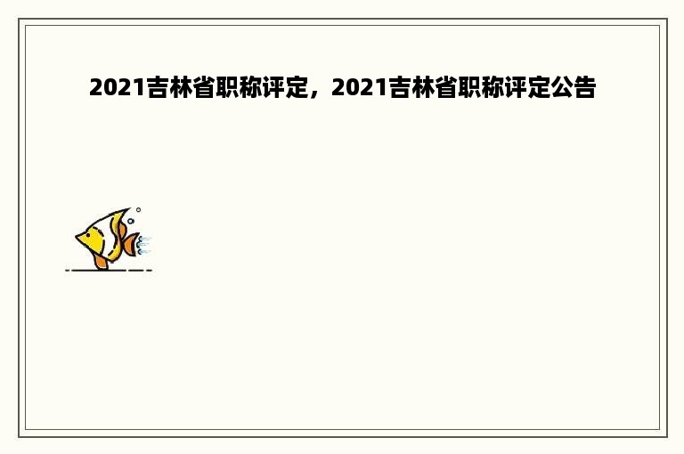 2021吉林省职称评定，2021吉林省职称评定公告