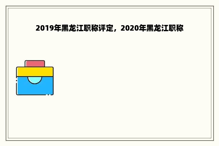 2019年黑龙江职称评定，2020年黑龙江职称