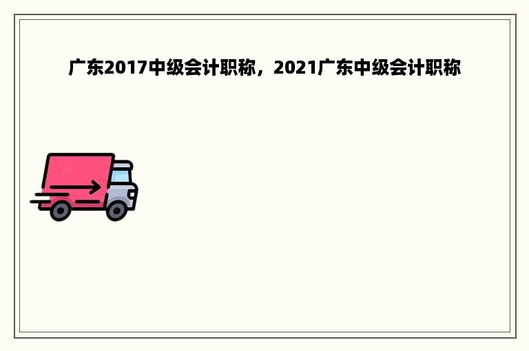 广东2017中级会计职称，2021广东中级会计职称