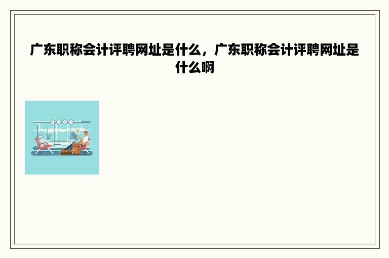 广东职称会计评聘网址是什么，广东职称会计评聘网址是什么啊