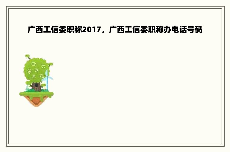 广西工信委职称2017，广西工信委职称办电话号码