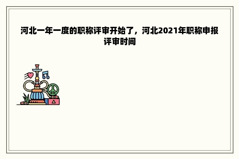 河北一年一度的职称评审开始了，河北2021年职称申报评审时间