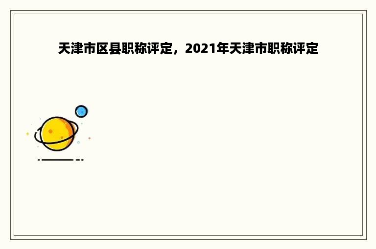 天津市区县职称评定，2021年天津市职称评定