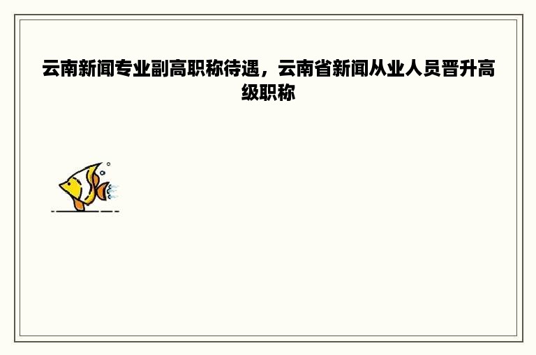 云南新闻专业副高职称待遇，云南省新闻从业人员晋升高级职称