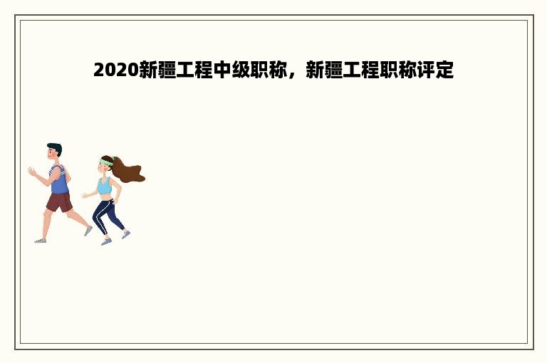 2020新疆工程中级职称，新疆工程职称评定