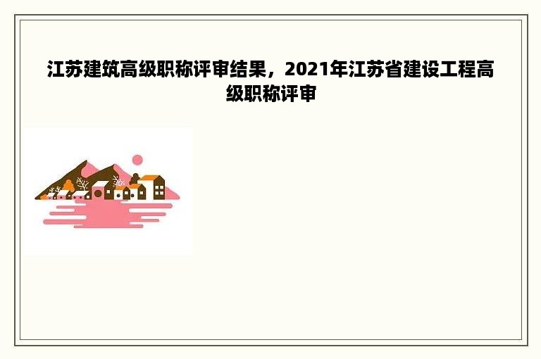 江苏建筑高级职称评审结果，2021年江苏省建设工程高级职称评审