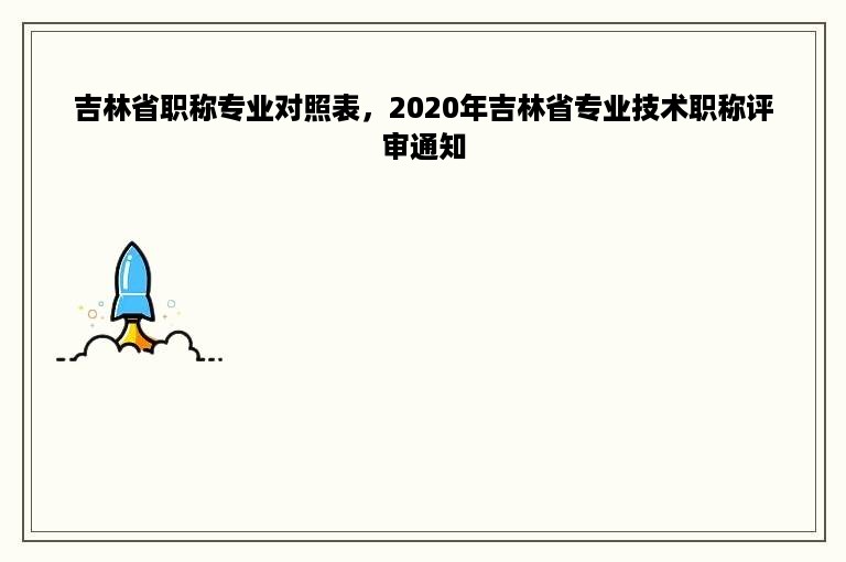 吉林省职称专业对照表，2020年吉林省专业技术职称评审通知