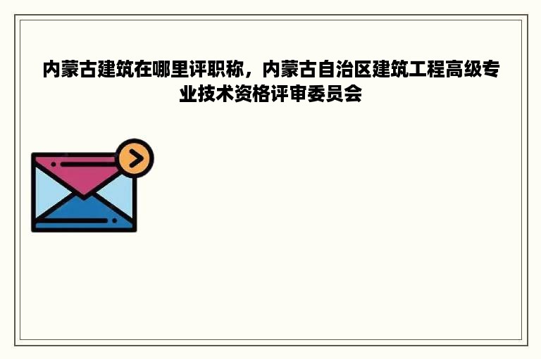 内蒙古建筑在哪里评职称，内蒙古自治区建筑工程高级专业技术资格评审委员会