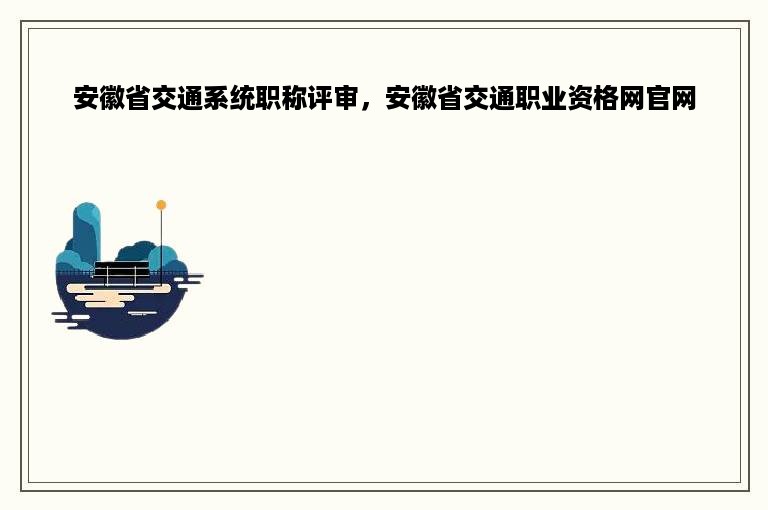 安徽省交通系统职称评审，安徽省交通职业资格网官网