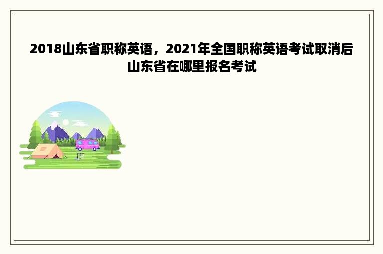 2018山东省职称英语，2021年全国职称英语考试取消后山东省在哪里报名考试