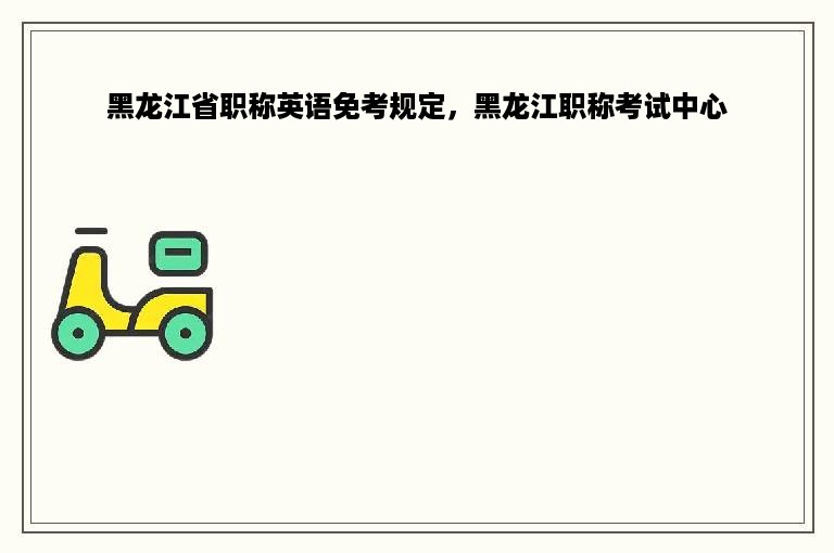 黑龙江省职称英语免考规定，黑龙江职称考试中心