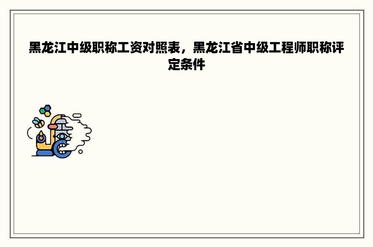 黑龙江中级职称工资对照表，黑龙江省中级工程师职称评定条件