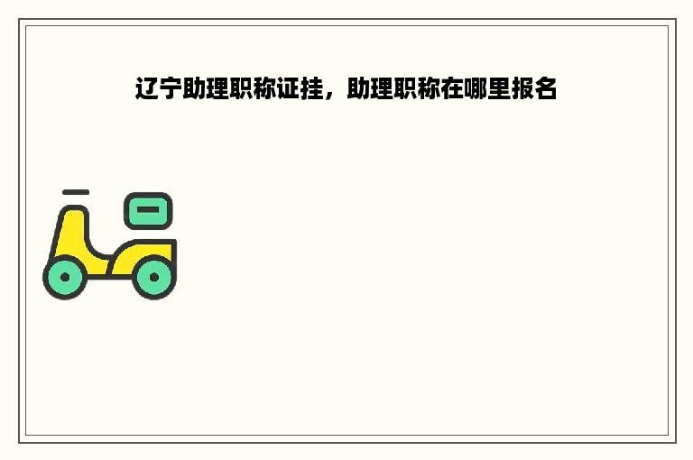 辽宁助理职称证挂，助理职称在哪里报名