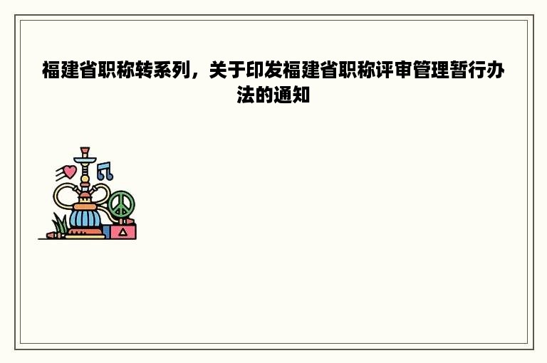 福建省职称转系列，关于印发福建省职称评审管理暂行办法的通知