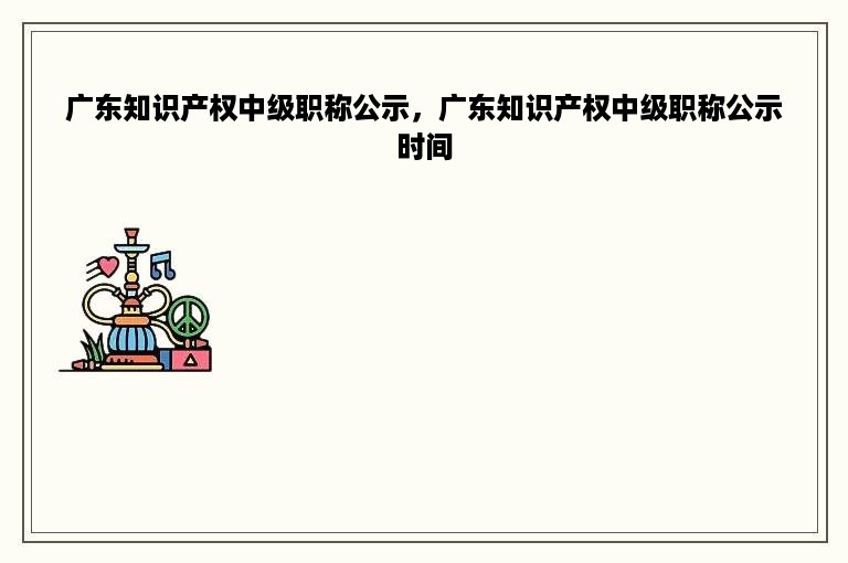 广东知识产权中级职称公示，广东知识产权中级职称公示时间