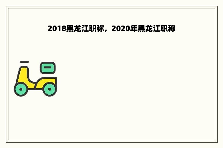 2018黑龙江职称，2020年黑龙江职称