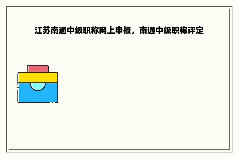 江苏南通中级职称网上申报，南通中级职称评定