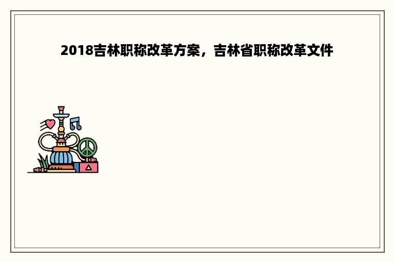 2018吉林职称改革方案，吉林省职称改革文件