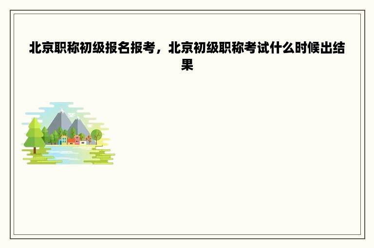 北京职称初级报名报考，北京初级职称考试什么时候出结果