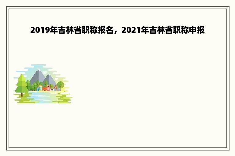 2019年吉林省职称报名，2021年吉林省职称申报